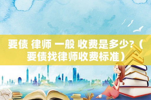 要債 律師 一般 收費(fèi)是多少?（要債找律師收費(fèi)標(biāo)準(zhǔn)）