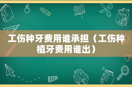 工傷種牙費(fèi)用誰承擔(dān)（工傷種植牙費(fèi)用誰出）
