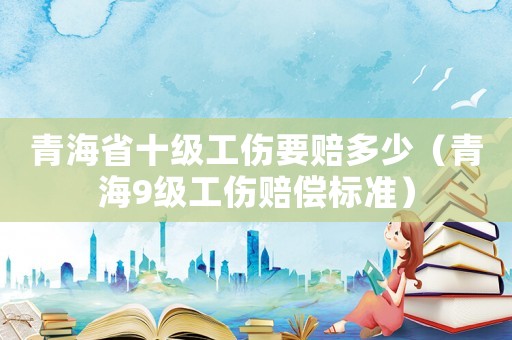 青海省十級工傷要賠多少（青海9級工傷賠償標準）