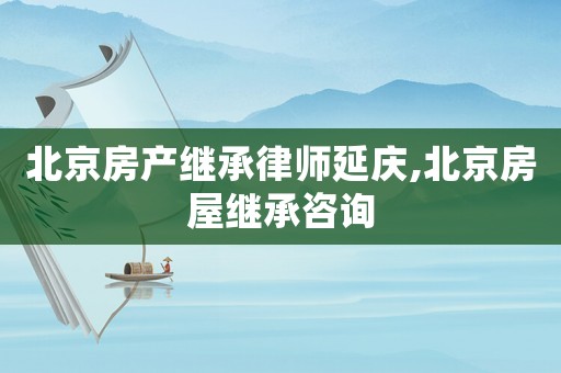 北京房產繼承律師延慶,北京房屋繼承咨詢