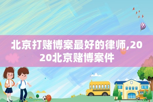 北京打賭博案最好的律師,2020北京賭博案件
