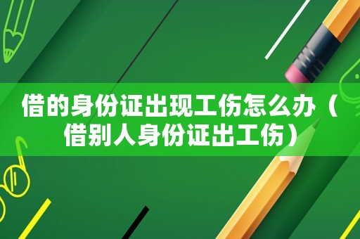 借的身份證出現(xiàn)工傷怎么辦（借別人身份證出工傷）