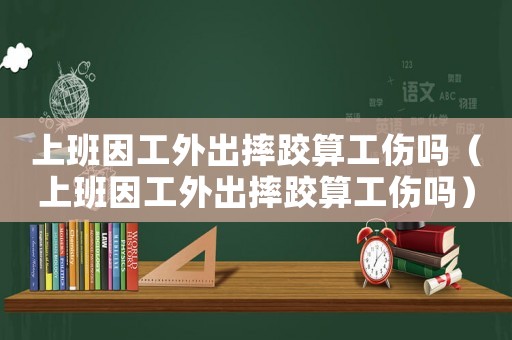 上班因工外出摔跤算工傷嗎（上班因工外出摔跤算工傷嗎）