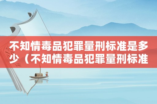 不知情毒品犯罪量刑標(biāo)準(zhǔn)是多少（不知情毒品犯罪量刑標(biāo)準(zhǔn)）