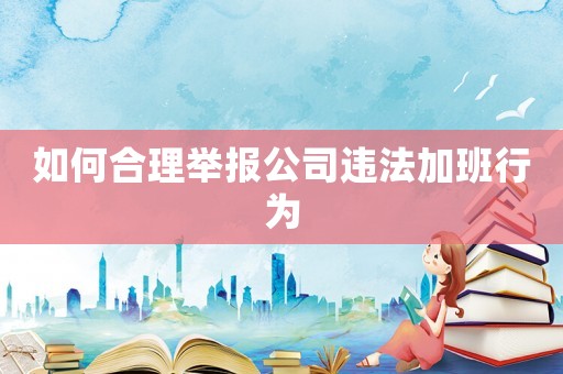如何合理舉報公司違法加班行為