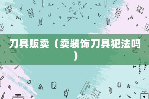 刀具販賣(mài)（賣(mài)裝飾刀具犯法嗎）