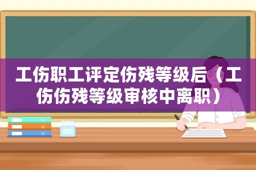 工傷職工評(píng)定傷殘等級(jí)后（工傷傷殘等級(jí)審核中離職）