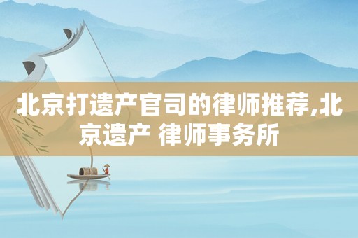 北京打遺產(chǎn)官司的律師推薦,北京遺產(chǎn) 律師事務所