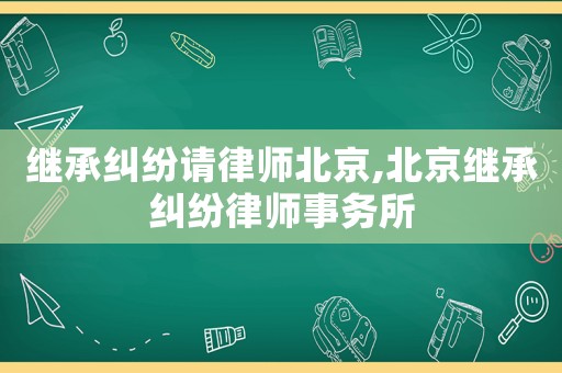 繼承糾紛請(qǐng)律師北京,北京繼承糾紛律師事務(wù)所