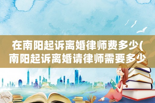 在南陽起訴離婚律師費多少(南陽起訴離婚請律師需要多少錢)