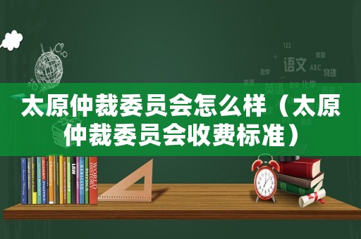 太原仲裁委員會怎么樣（太原仲裁委員會收費標準）