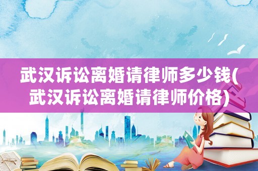 武漢訴訟離婚請律師多少錢(武漢訴訟離婚請律師價格)