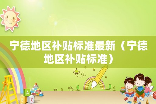 寧德地區(qū)補(bǔ)貼標(biāo)準(zhǔn)最新（寧德地區(qū)補(bǔ)貼標(biāo)準(zhǔn)）
