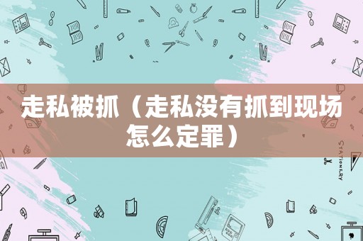 走私被抓（走私?jīng)]有抓到現(xiàn)場怎么定罪）