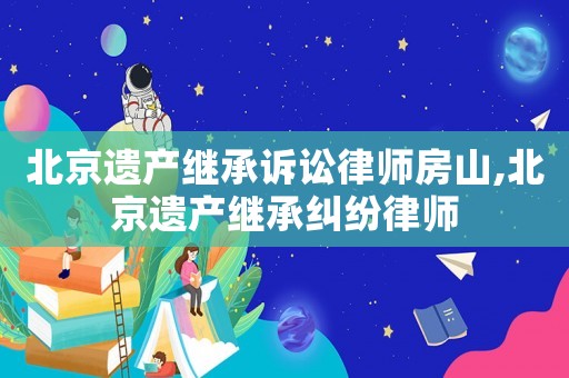 北京遺產繼承訴訟律師房山,北京遺產繼承糾紛律師