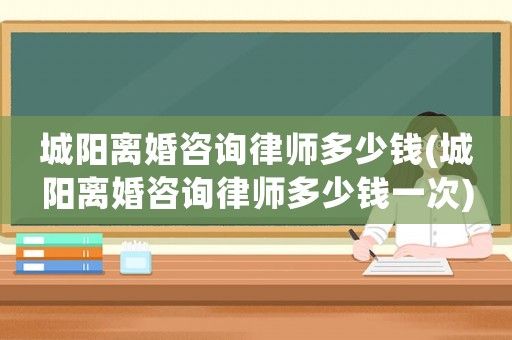 城陽離婚咨詢律師多少錢(城陽離婚咨詢律師多少錢一次)