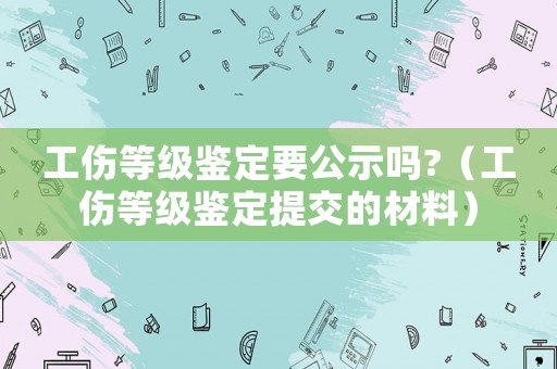 工傷等級(jí)鑒定要公示嗎?（工傷等級(jí)鑒定提交的材料）