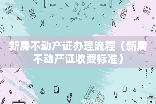 新房不動(dòng)產(chǎn)證辦理流程（新房不動(dòng)產(chǎn)證收費(fèi)標(biāo)準(zhǔn)）