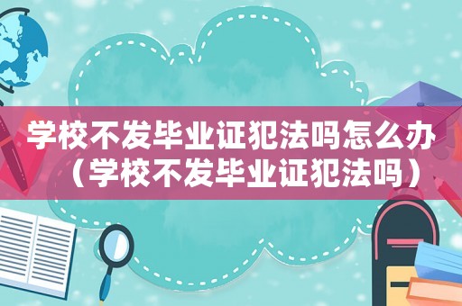學校不發(fā)畢業(yè)證犯法嗎怎么辦（學校不發(fā)畢業(yè)證犯法嗎）