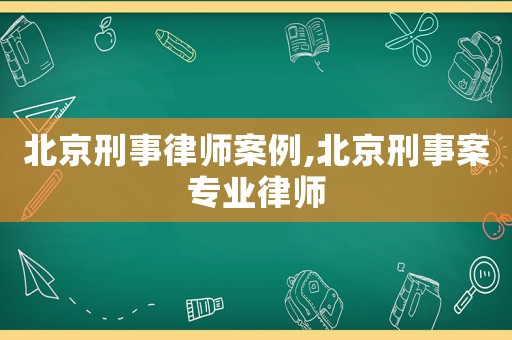 北京刑事律師案例,北京刑事案專業(yè)律師