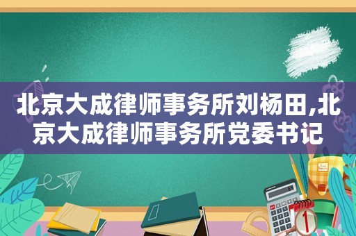 北京大成律師事務(wù)所劉楊田,北京大成律師事務(wù)所黨委書記
