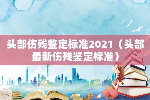 頭部傷殘鑒定標(biāo)準(zhǔn)2021（頭部最新傷殘鑒定標(biāo)準(zhǔn)）