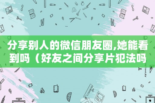 分享別人的微信朋友圈,她能看到嗎（好友之間分享片犯法嗎）
