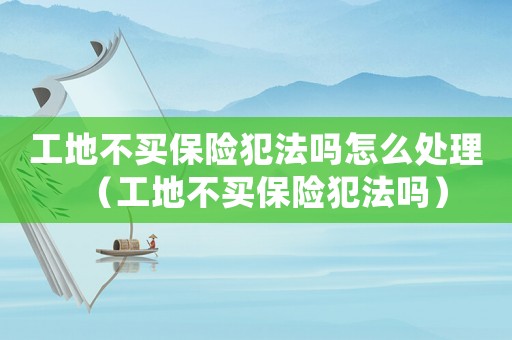 工地不買保險(xiǎn)犯法嗎怎么處理（工地不買保險(xiǎn)犯法嗎）