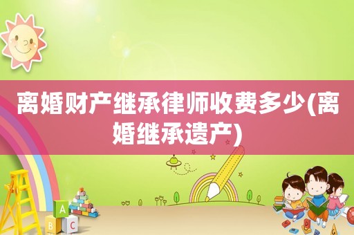 離婚財產(chǎn)繼承律師收費多少(離婚繼承遺產(chǎn))