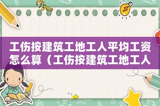 工傷按建筑工地工人平均工資怎么算（工傷按建筑工地工人平均工資）
