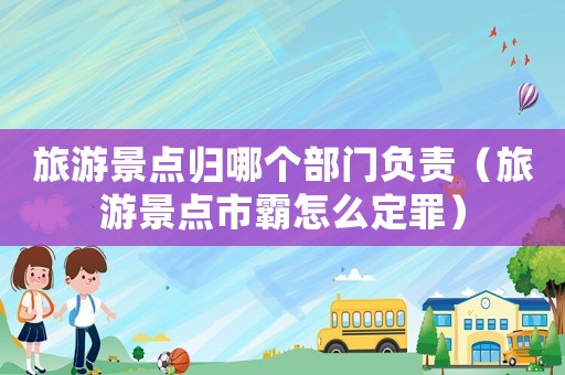 旅游景點(diǎn)歸哪個(gè)部門負(fù)責(zé)（旅游景點(diǎn)市霸怎么定罪）