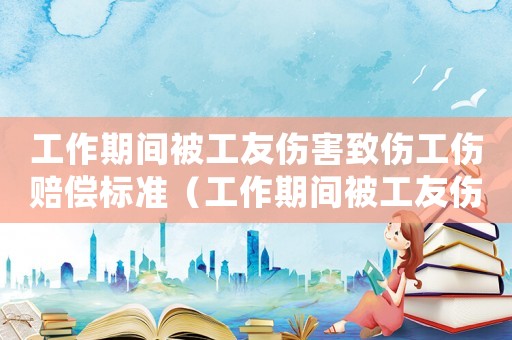 工作期間被工友傷害致傷工傷賠償標(biāo)準(zhǔn)（工作期間被工友傷害致傷工傷）