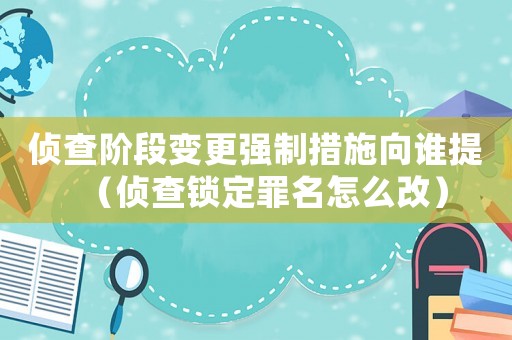 偵查階段變更強(qiáng)制措施向誰提（偵查鎖定罪名怎么改）