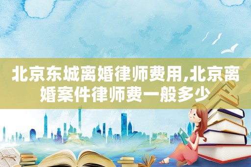 北京東城離婚律師費(fèi)用,北京離婚案件律師費(fèi)一般多少