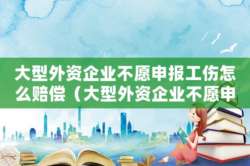 大型外資企業(yè)不愿申報工傷怎么賠償（大型外資企業(yè)不愿申報工傷）