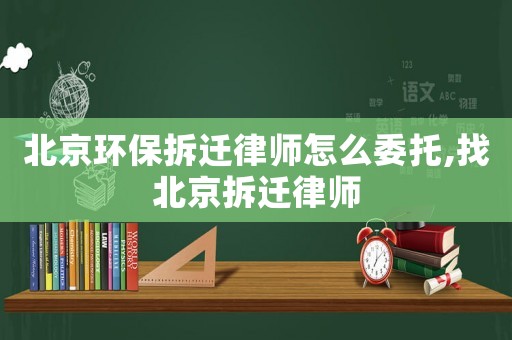 北京環(huán)保拆遷律師怎么委托,找北京拆遷律師