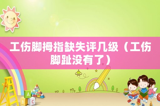 工傷腳拇指缺失評(píng)幾級(jí)（工傷腳趾沒(méi)有了）