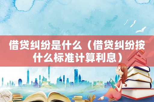借貸糾紛是什么（借貸糾紛按什么標(biāo)準(zhǔn)計(jì)算利息）