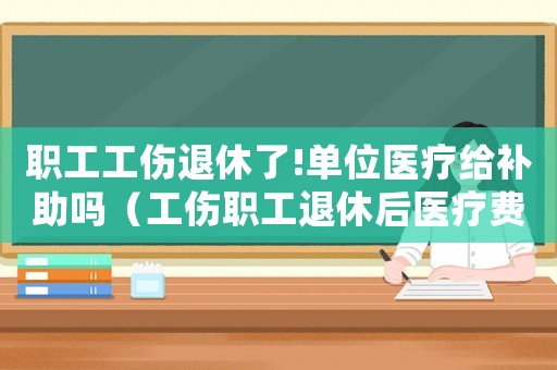 職工工傷退休了!單位醫(yī)療給補(bǔ)助嗎（工傷職工退休后醫(yī)療費(fèi)報(bào)銷）