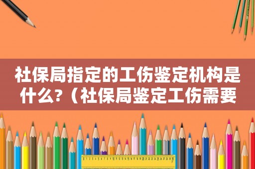 社保局指定的工傷鑒定機構是什么?（社保局鑒定工傷需要哪些證件）