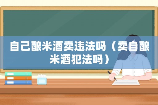 自己釀米酒賣違法嗎（賣自釀米酒犯法嗎）