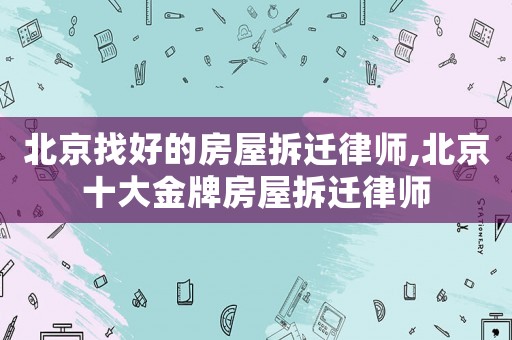 北京找好的房屋拆遷律師,北京十大金牌房屋拆遷律師