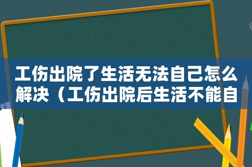 工傷出院了生活無法自己怎么解決（工傷出院后生活不能自理）