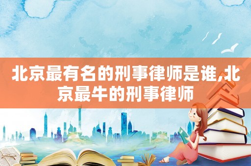 北京最有名的刑事律師是誰,北京最牛的刑事律師