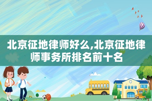 北京征地律師好么,北京征地律師事務(wù)所排名前十名