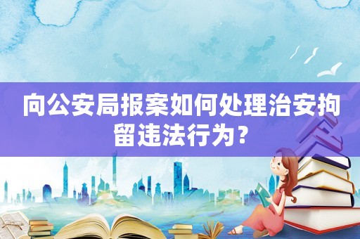 向公安局報(bào)案如何處理治安拘留違法行為？