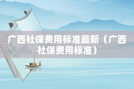廣西社保費用標(biāo)準(zhǔn)最新（廣西社保費用標(biāo)準(zhǔn)）