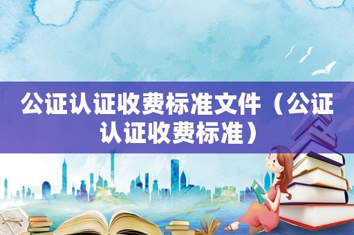 公證認(rèn)證收費(fèi)標(biāo)準(zhǔn)文件（公證認(rèn)證收費(fèi)標(biāo)準(zhǔn)）