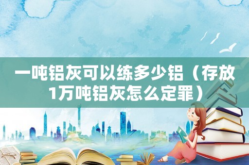 一噸鋁灰可以練多少鋁（存放1萬(wàn)噸鋁灰怎么定罪）
