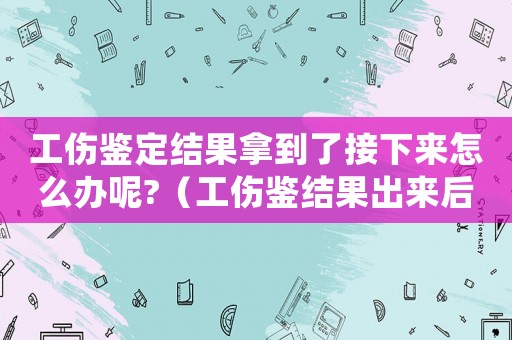 工傷鑒定結(jié)果拿到了接下來怎么辦呢?（工傷鑒結(jié)果出來后）